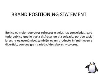 BRAND POSITIONING STATEMENT
Bonice es mejor que otros refrescos o golosinas congeladas, para
todo publico que le gusta disfrutar un día soleado, porque sacia
la sed y es económico, también es un producto infantil-joven y
divertido, con una gran variedad de sabores y colores.
 