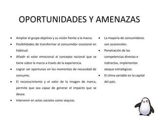 OPORTUNIDADES Y AMENAZAS
 Ampliar el grupo objetivo y su visión frente a la marca.
 Posibilidades de transformar al consumidor ocasional en
habitual.
 Añadir el valor emocional al concepto racional que se
tiene sobre la marca a través de la experiencia.
 Lograr ser oportunos en los momentos de necesidad de
consumo.
 El reconocimiento y el valor de la imagen de marca,
permite que sea capaz de generar el impacto que se
desea.
 Intervenir en actos sociales como sequias.
 La mayoría de consumidores
son ocasionales.
 Penetración de las
competencias directas e
indirectas, implementar
ataque estratégicos.
 El clima variable en la capital
del país.
 
