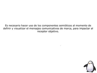 Es necesario hacer uso de los componentes semióticos al momento de
definir y visualizar el mensajes comunicativos de marca, para impactar al
receptor objetivo.
 