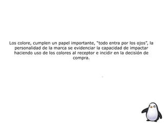 Los colore, cumplen un papel importante, “todo entra por los ojos”, la
personalidad de la marca se evidenciar la capacidad de impactar
haciendo uso de los colores al receptor e incidir en la decisión de
compra.
 