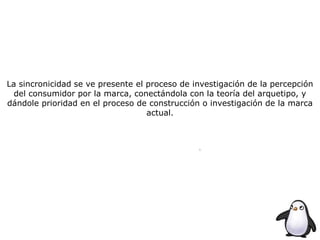 La sincronicidad se ve presente el proceso de investigación de la percepción
del consumidor por la marca, conectándola con la teoría del arquetipo, y
dándole prioridad en el proceso de construcción o investigación de la marca
actual.
 