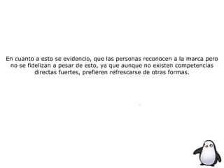 En cuanto a esto se evidencio, que las personas reconocen a la marca pero
no se fidelizan a pesar de esto, ya que aunque no existen competencias
directas fuertes, prefieren refrescarse de otras formas.
 