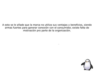A esto se le añade que la marca no utiliza sus ventajas y beneficios, siendo
armas fuertes para generar conexión con el consumidor, existe falta de
motivación pro parte de la organización.
 