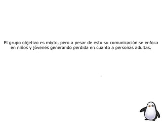 El grupo objetivo es mixto, pero a pesar de esto su comunicación se enfoca
en niños y jóvenes generando perdida en cuanto a personas adultas.
 