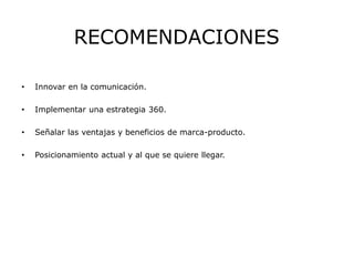 RECOMENDACIONES
• Innovar en la comunicación.
• Implementar una estrategia 360.
• Señalar las ventajas y beneficios de marca-producto.
• Posicionamiento actual y al que se quiere llegar.
 