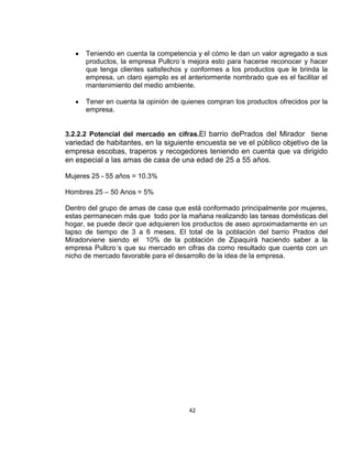 Teniendo en cuenta la competencia y el cómo le dan un valor agregado a sus
productos, la empresa Pullcro´s mejora esto para hacerse reconocer y hacer
que tenga clientes satisfechos y conformes a los productos que le brinda la
empresa, un claro ejemplo es el anteriormente nombrado que es el facilitar el
mantenimiento del medio ambiente.
Tener en cuenta la opinión de quienes compran los productos ofrecidos por la
empresa.

3.2.2.2 Potencial del mercado en cifras.El barrio dePrados del Mirador tiene

variedad de habitantes, en la siguiente encuesta se ve el público objetivo de la
empresa escobas, traperos y recogedores teniendo en cuenta que va dirigido
en especial a las amas de casa de una edad de 25 a 55 años.
Mujeres 25 - 55 años = 10.3%
Hombres 25 – 50 Anos = 5%
Dentro del grupo de amas de casa que está conformado principalmente por mujeres,
estas permanecen más que todo por la mañana realizando las tareas domésticas del
hogar, se puede decir que adquieren los productos de aseo aproximadamente en un
lapso de tiempo de 3 a 6 meses. El total de la población del barrio Prados del
Miradorviene siendo el 10% de la población de Zipaquirá haciendo saber a la
empresa Pullcro´s que su mercado en cifras da como resultado que cuenta con un
nicho de mercado favorable para el desarrollo de la idea de la empresa.

42

 