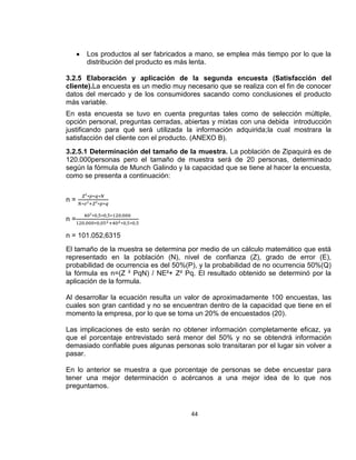 Los productos al ser fabricados a mano, se emplea más tiempo por lo que la
distribución del producto es más lenta.
3.2.5 Elaboración y aplicación de la segunda encuesta (Satisfacción del
cliente).La encuesta es un medio muy necesario que se realiza con el fin de conocer
datos del mercado y de los consumidores sacando como conclusiones el producto
más variable.
En esta encuesta se tuvo en cuenta preguntas tales como de selección múltiple,
opción personal, preguntas cerradas, abiertas y mixtas con una debida introducción
justificando para qué será utilizada la información adquirida;la cual mostrara la
satisfacción del cliente con el producto. (ANEXO B).
3.2.5.1 Determinación del tamaño de la muestra. La población de Zipaquirá es de
120.000personas pero el tamaño de muestra será de 20 personas, determinado
según la fórmula de Munch Galindo y la capacidad que se tiene al hacer la encuesta,
como se presenta a continuación:

n=
n=
n = 101.052,6315
El tamaño de la muestra se determina por medio de un cálculo matemático que está
representado en la población (N), nivel de confianza (Z), grado de error (E),
probabilidad de ocurrencia es del 50%(P), y la probabilidad de no ocurrencia 50%(Q)
la fórmula es n=(Z ² PqN) / NE²+ Z² Pq. El resultado obtenido se determinó por la
aplicación de la formula.
Al desarrollar la ecuación resulta un valor de aproximadamente 100 encuestas, las
cuales son gran cantidad y no se encuentran dentro de la capacidad que tiene en el
momento la empresa, por lo que se toma un 20% de encuestados (20).
Las implicaciones de esto serán no obtener información completamente eficaz, ya
que el porcentaje entrevistado será menor del 50% y no se obtendrá información
demasiado confiable pues algunas personas solo transitaran por el lugar sin volver a
pasar.
En lo anterior se muestra a que porcentaje de personas se debe encuestar para
tener una mejor determinación o acércanos a una mejor idea de lo que nos
preguntamos.

44

 