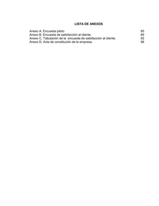 LISTA DE ANEXOS
Anexo A. Encuesta piloto
Anexo B. Encuesta de satisfacción al cliente.
Anexo C. Tabulación de la encuesta de satisfacción al cliente.
Anexo D. Acta de constitución de la empresa.

85
89
92
98

 