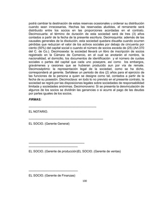 podrá cambiar la destinación de estas reservas ocasionales u ordenar su distribución
cuando sean innecesarias. Hechas las reservadas aludidas, el remanente será
distribuido entre los socios en las proporciones acordadas en el contrato.
Decimocuarta: el término de duración de esta sociedad será de tres (3) años
contados a partir de la fecha de la presente escritura. Decimoquinta: además de las
causales generales de la disolución, esta sociedad quedara disuelta cuando ocurren
pérdidas que reduzcan el valor de los activos sociales por debajo de cincuenta por
ciento (50%) del capital social o cuando el número de socios exceda de (25) (Art.370
del C. de Co.). Decimosexta: la sociedad llevará un libro de inscripción de socios
registrado en la Cámara de Comercio, en el cual se anotarán el nombre, la
nacionalidad, el domicilio, los documentos de identificación y el número de cuotas
sociales o partes del capital que cada uno poseyere, así como los embargos,
gravámenes y cesiones que se hubieran producido aun por vía de remate.
Decimoséptimo: la representación legal de la sociedad, como se ha dicho,
corresponderá al gerente. Señálese un periodo de dos (2) años para el ejercicio de
las funciones de la persona a quien se designe como tal, contados a partir de la
fecha de su posesión. Decimoctava: en todo lo no previsto en el presente contrato, la
sociedad se regirá por las disposiciones legales sobre sociedades de responsabilidad
limitada y sociedades anónimas. Decimonoveno: Si se presenta la desvinculación de
algunos de los socios se dividirán las ganancias o si acurre al pago de las deudas
por partes iguales de los socios.
FIRMAS:
________________________________________
EL NOTARIO.
____________________________________________
EL SOCIO. (Gerente General)

_________________________________
_____________________________
EL SOCIO. (Gerente de producción)EL SOCIO. (Gerente de ventas)

_____________________________
EL SOCIO. (Gerente de Finanzas)
100

 