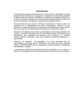 INTRODUCCIÓN
En las siguientes páginas se presentaran de manera escrita y sistemática el trabajo
realizado durante dos años de investigación y prácticas en la comunidad constando
la determinación del producto, poniéndose en práctica las actividades realizadas en
la parte empresarial, mirando las convivencias administrativas dentro del marco del
proceso de creación, consolidación y desarrollo de la empresa Pullcro´s.
De esta manera se da a conocer el proceso empresarial que se llevó a cabo en el
transcurso de la implementación de dicha microempresa, partiendo de una
generación de ideas de negocio, las cuales fueron evaluadas para así poder elegir la
mejor que este caso fue la fabricación y la distribución de escobas y traperos.
Además en este trabajo se encuentran una investigación sobre las generalidades del
producto, un análisis del entorno que la micro empresa realizó tanto interna como
externamente ,una investigación de mercados que le permitió a la empresa
conocer aspectos importantes tales como: clientes, proveedores,competencia y
distribuidores
Asimismo
se describen
las estrategias
que fueron diseñadas para las
oportunidades y amenazas que se encontraron en el entorno,así como aspectos
críticos e importantes,diseño de las dispersiones de planta producción,disipaciones
administrativas y legales.
Y finalmente se expondrá los estados financieros de la empresa, en los cuales se
plasman los resultados que se han obtenido durante el tiempo de su funcionamiento.

 