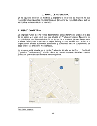 2. MARCO DE REFERENCIA.
En la siguiente sección se mostrara y explicará la idea final de negocio, la cual
responderá los siguientes interrogantes para demostrar su veracidad, el por qué fue
escogida y su desarrollo en el mercado.

2.1 MARCO CONTEXTUAL
La empresa Pullcro´s se ha venido desarrollando satisfactoriamente gracias a la idea
de los socios y el lugar en el cual está situado en Prados del Mirador Zipaquirá, los
conocimientos que tiene cada uno de los socios de la empresa es para lograr sacar
adelante dicho proyecto asumiendo reglas, leyes y normas establecidas dentro de la
organización, siendo autónomos consientes y cumplidos para el cumplimiento de
cada una de las anteriores mencionadas.
La empresa está situada en el barrio Prados del Mirador en la Cra 11ª No 28-46
(Zipaquirá- Cundinamarca)1, brindándoles a los clientes la mejor calidad en nuestros
productos y ofreciéndoles la mejor atención posible.

1

http://maps.google.es/

19

 