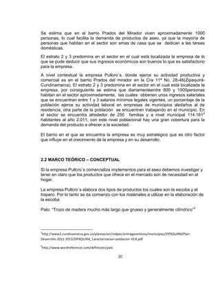 Se estima que en el barrio Prados del Mirador viven aproximadamente 1000
personas, lo cual facilita la demanda de productos de aseo, ya que la mayoría de
personas que habitan en el sector son amas de casa que se dedican a las tareas
domésticas.
El estrato 2 y 3 predomina en el sector en el cual está localizada la empresa de lo
que se pude deducir que sus ingresos económicos son buenos lo que es satisfactorio
para la empresa.
A nivel contextual la empresa Pullcro´s, donde ejerce su actividad productiva y
comercial es en el barrio Prados del mirador en la Cra 11ª No. 28-46(ZipaquiráCundinamarca). El estrato 2 y 3 predomina en el sector en el cual está localizada la
empresa, por consiguiente se estima que diariamenteentre 800 y 1000personas
habitan en el sector aproximadamente, las cuales obtienen unos ingresos salariales
que se encuentran entre 1 y 3 salarios mínimos legales vigentes, un porcentaje de la
población ejerce su actividad laboral en empresas de municipios aledaños al de
residencia, otra parte de la población se encuentran trabajando en el municipio. En
el sector se encuentra alrededor de 250 familias y a nivel municipal 114.1612
habitantes al año 2.011; con este nivel poblacional hay una gran cobertura para la
demanda del producto a ofrecer a la sociedad.
El barrio en el que se encuentra la empresa es muy estratégico que es otro factor
que influye en el crecimiento de la empresa y en su desarrollo.

2.2 MARCO TEÓRICO – CONCEPTUAL
Si la empresa Pullcro´s comercializa implementos para el aseo debemos investigar y
tener en claro que los productos que ofrece en el mercado son de necesidad en el
hogar.
La empresa Pullcro´s elabora dos tipos de productos los cuales son la escoba y el
trapero. Por lo tanto se da comienzo con los materiales a utilizar en la elaboración de
la escoba:
Palo: “Trozo de madera mucho más largo que grueso y generalmente cilíndrico”3

2

http://www2.cundinamarca.gov.co/planeacion/redpec/entregasenlinea/municipios/ZIPAQUIRA/PlanDesarrollo-2012-2015/ZIPAQUIRA_Caracterizacion-poblacion-VCA.pdf
3

http://www.wordreference.com/definicion/palo

20

 