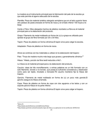 La madera es el instrumento principal para la fabricación del palo de la escoba ya
que este permite el agarre adecuado de la escoba.
Plantilla: Pieza de material sintético alargada semiplana que en el lado superior tiene
otro pedazo de pasta anexado en forma de rosca y en el lado inferior 100 hoyos a lo
largo.
Cerda o Fibra: Hilos alargados hechos de plástico reciclado.La fibra es el material
principal para a la elaboración del producto.
Grapa: Filamento de metal moldeado en forma de (u).La grapa es utilizada para
apretar el grupo de fibra formado por 20 o 30 hilos.
Tapón: Pieza de plástico en forma cilíndrica.El tapón sirve para colgar la escoba.
Adaptador: Pieza de plástico en forma de rosca.

Ahora se continúa con los materiales a utilizar en la elaboración del trapero:
Palo: “Trozo de madera mucho más largo que grueso y generalmente cilíndrico”4
Hilaza: “Hilado, porción de fibra textil reducida a hilo"5
La hilaza es el material principal para a la elaboración del producto.
Caucho: clase de hilo monofilamento, o entras palabras es un hilo formado con un
solo filamento, torcido o no torcido, que posee la suficiente consistencia y elasticidad
como para ser tejido, tricotado o trenzado.6El caucho mantiene fija la hilaza del
trapero.
Gancho: Filamento de metal moldeado en forma de (u) un poco más grande.El
gancho asegura la hilaza amarrada.
Copa: Pieza de plástico en forma de copa con dos agujeros a los lados y con un
soporte para la hilaza en la parte inferior.
Tapón: Pieza de plástico en forma cilíndrica.El tapón sirve para colgar el trapero.

4

Ibid p.25
http://www.wordreference.com/definicion/hilaza
6
http://www.quiminet.com/articulos/los-tipos-de-hilos-y-su-aplicacion-en-la-confeccion-30702.htm
5

21

 