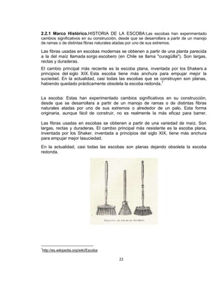 2.2.1 Marco Histórico.HISTORIA DE LA ESCOBA:Las escobas han experimentado
cambios significativos en su construcción, desde que se desarrollara a partir de un manojo
de ramas o de distintas fibras naturales atadas por uno de sus extremos.

Las fibras usadas en escobas modernas se obtienen a partir de una planta parecida
a la del maíz llamada sorgo escobero (en Chile se llama "curagüilla"). Son largas,
rectas y duraderas.
El cambio principal más reciente es la escoba plana, inventada por los Shakers a
principios del siglo XIX. Esta escoba tiene más anchura para empujar mejor la
suciedad. En la actualidad, casi todas las escobas que se construyen son planas,
habiendo quedado prácticamente obsoleta la escoba redonda.7
La escoba: Estas han experimentado cambios significativos en su construcción,
desde que se desarrollara a partir de un manojo de ramas o de distintas fibras
naturales atadas por uno de sus extremos o alrededor de un palo. Esta forma
originaria, aunque fácil de construir, no es realmente la más eficaz para barrer.
Las fibras usadas en escobas se obtienen a partir de una variedad de maíz. Son
largas, rectas y duraderas. El cambio principal más resistente es la escoba plana,
inventada por los Shaker, inventada a principios del siglo XIX, tiene más anchura
para empujar mejor lasuciedad.
En la actualidad, casi todas las escobas son planas dejando obsoleta la escoba
redonda.

7

http://es.wikipedia.org/wiki/Escoba

22

 