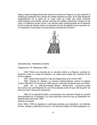 Mopao trapero:Antiguamente esta recibía el nombre de "fregona" ya que suplantó el
trabajo que realizaban las mujeres de rodillas fregando el suelo. Se la ideó pensando
especialmente en la salud de la mujer para así evitar que éstas sufrieran
enfermedades como artritis, artrosis, lesiones por astillas, infecciones, hongos en las
uñas y el deterioro de las manos. Las mismas están confeccionadas de la siguiente
forma un palo de escoba unido a un penacho de tiras de algodón que se escurren en
un recipiente al cual posee una prensa para el secado de la misma.

HISTORIA DEL TRAPERO O MOPA:
Fregona de T. W. Stewart de 1893


1496: Primer uso conocido de un utensilio similar a la fregona: consistía en
estambre unido a un palo de madera y se usaba para limpiar las cubiertas de los
barcos ingleses.

1837: Jacob Howe patentó un tipo de friegasuelos ya en el año 1837.

1893: Thomas W. Stewart, un inventor estadounidense, obtuvo la patente
número 499,402 el 13 de junio de 1893 para un nuevo tipo de fijación para una “Mop”

1940: En la película Fantasía, Mickey Mouse tiene una guerra contra
los mochos con palo fregando de una forma alocada contra él (por ello la gente "de
todo el mundo" conocía su existencia).


1956: En la película El bebé y el acorazado, los marineros friegan la cubierta
del acorazado con un lampazo y un cubo escurridor como los que se patentarían en
España este mismo año 1956.
Historia en España
Entre 1900 y 1950 se registraron numerosas patentes que describían, con distintas
formas, mangos y sistemas de escurrir, una idea para fregar con fibras pegadas a un
23

 