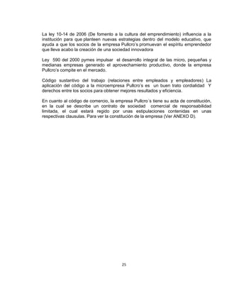 La ley 10-14 de 2006 (De fomento a la cultura del emprendimiento) influencia a la
institución para que planteen nuevas estrategias dentro del modelo educativo, que
ayuda a que los socios de la empresa Pullcro’s promuevan el espíritu emprendedor
que lleva acabo la creación de una sociedad innovadora
Ley 590 del 2000 pymes impulsar el desarrollo integral de las micro, pequeñas y
medianas empresas generado el aprovechamiento productivo, donde la empresa
Pullcro’s compite en el mercado.
Código sustantivo del trabajo (relaciones entre empleados y empleadores) La
aplicación del código a la microempresa Pullcro’s es un buen trato cordialidad Y
derechos entre los socios para obtener mejores resultados y eficiencia.
En cuanto al código de comercio, la empresa Pullcro´s tiene su acta de constitución,
en la cual se describe un contrato de sociedad comercial de responsabilidad
limitada, el cual estará regido por unas estipulaciones contenidas en unas
respectivas clausulas. Para ver la constitución de la empresa (Ver ANEXO D).

25

 