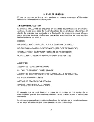 3. PLAN DE NEGOCIO.
El plan de negocios se lleva a cabo mediante un proceso organizado ySistemático
del estudio de la oportunidad de negocio.

3.1 RESUMEN EJECUTIVO
La empresa PULLCRO’S se encuentra en un estado de planificación y crecimiento
continuo, debido a que cada día mejora la calidad de sus productos y la atención al
cliente, la empresa está dedicada a la fabricación de implementos para el aseo
como: escobas, traperos, cepillos para ropa y piso, y recogedores, así como también
la distribución de los mismos.
SOCIOS:
RICARDO ALBERTO MOSCOSO POSADA (GERENTE GENERAL)
HELEN JOHANA CASTILLO CASTIBLANCO (GERENTE DE FINANZAS)
CRISTIAN FABIAN DIAZ PINZON (GERENTE DE PRODUCCION)
HUGO ALBERTO BELTRAN BERNAL (GERENTE DE VENTAS)

ASESORES:
ASESOR DE TEORÍA EMPRESARIAL
Lic. CARLOS ARMANDO DURÁN APONTE
ASESOR DE DISEÑO PUBLICITARIO EMPRESARIAL E INFORMÁTICA
Lic. WILDER BANOY SUÁREZ
ASESOR DE PRÁCTICA EMPRESARIAL
CARLOS ARMANDO DURÁN APONTE

El negocio que se está llevando a cabo es conducido por los socios de la
microempresa quienes buscan el mejoramiento de sus productos para la satisfacción
del cliente.
La microempresa será reconocida por la calidad del trabajo, por el cumplimiento que
se les tenga a los clientes y el desempeño en el campo de trabajo.

26

 