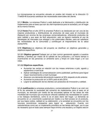 La microempresa se encuentra ubicada en prados del mirador en la dirección Cr
11a#28-46 buscando satisfacer las necesidades esenciales del cliente.
3.1.1 Misión. La empresa Pullcro´s está dedicada a la fabricación y distribución de
implementos para el aseo que son de vital importancia para la sociedad y en el hogar
de la misma manera.
3.1.2 Visión.Para el año 2015 la empresa Pullcro’s se destacará por ser una de las
mejores productoras y distribuidoras de productos de aseo para el municipio de
Zipaquirá por encima de las empresas comercializadoras, ofreciendo productos de
gran calidad y que sean de fácil adquisición; esto se logrará mediante el uso de
estrategias de mercadeo que atraigan a los potenciales clientes, para así satisfacer
las necesidades de la comunidad y contribuyan al mejoramiento de la salud
zipaquireña.
3.13 Objetivos.Los objetivos del proyecto se clasifican en objetivos generales y
objetivos específicos.
3.1.3.1 Objetivo general.Trabajar por un bien común generando agrado a nuestros
clientes y familias por medio de la calidad de los productos y al mismo tiempo e
incentivando en las personas un ambiente sano y limpio en cada hogar y en sus
vidas.
3.1.3.2 Objetivos específicos.
Aumentar las ventas en relación con los meses anteriores a julio, agosto y
septiembre a nivel local.
Aplicar estrategias de comercialización como publicidad, perifoneo para lograr
mayor reconocimiento a nivel municipal.
Alcanzar una demanda del producto superior al 30% respecto al año anterior.
Aumentar la producción en un 60% para el año 2014.
Lograr la satisfacción de los clientes con productos de innovación y calidad.

3.1.4 Justificación.La empresa productora y comercializadora Pullcro´s se creó con
el fin de solventar la necesidad del comercio de implementos para el aseo en el
municipio; se demostró por medio de las encuestas aplicas en las áreas de más
movilidad del municipio que el producto ofrecido satisface las necesidades en cuanto
a los trabajos domésticos, como lo es el aseo diario del hogar. La demanda se
encuentra en un crecimiento sustancial por medio a su fácil acceso en el producto,
por sus bajos costos, calidad en su elaboración, y la sociedad se encuentra con los
recursos económicos necesarios para lograr su
adquisición. Cuenta con
características como ser un implemento prioritario en las tareas del hogar, por lo que
es necesario que en toda casa siempre haya mínimo una escoba y un trapero sea en
27

 