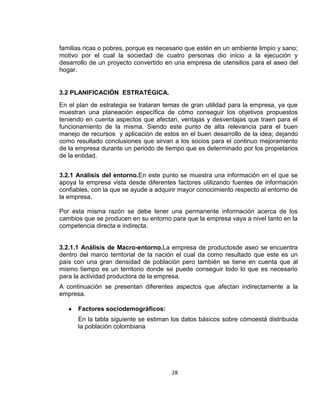 familias ricas o pobres, porque es necesario que estén en un ambiente limpio y sano;
motivo por el cual la sociedad de cuatro personas dio inicio a la ejecución y
desarrollo de un proyecto convertido en una empresa de utensilios para el aseo del
hogar.

3.2 PLANIFICACIÓN ESTRATÉGICA.
En el plan de estrategia se trataran temas de gran utilidad para la empresa, ya que
muestran una planeación específica de cómo conseguir los objetivos propuestos
teniendo en cuenta aspectos que afectan, ventajas y desventajas que traen para el
funcionamiento de la misma. Siendo este punto de alta relevancia para el buen
manejo de recursos y aplicación de estos en el buen desarrollo de la idea; dejando
como resultado conclusiones que sirvan a los socios para el continuo mejoramiento
de la empresa durante un periodo de tiempo que es determinado por los propietarios
de la entidad.
3.2.1 Análisis del entorno.En este punto se muestra una información en el que se
apoya la empresa vista desde diferentes factores utilizando fuentes de información
confiables, con la que se ayude a adquirir mayor conocimiento respecto al entorno de
la empresa.
Por esta misma razón se debe tener una permanente información acerca de los
cambios que se producen en su entorno para que la empresa vaya a nivel tanto en la
competencia directa e indirecta.

3.2.1.1 Análisis de Macro-entorno.La empresa de productosde aseo se encuentra
dentro del marco territorial de la nación el cual da como resultado que este es un
país con una gran densidad de población pero también se tiene en cuenta que al
mismo tiempo es un territorio donde se puede conseguir todo lo que es necesario
para la actividad productora de la empresa.
A continuación se presentan diferentes aspectos que afectan indirectamente a la
empresa.
Factores sociodemográficos:
En la tabla siguiente se estiman los datos básicos sobre cómoestá distribuida
la población colombiana

28

 