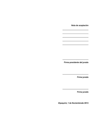 Nota de aceptación
_________________________
_________________________
_________________________
_________________________
_________________________

_________________________
Firma presidente del jurado

_________________________
Firma jurado

_________________________
Firma jurado

Zipaquirá, 1 de Noviembrede 2013

 
