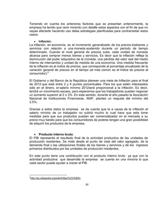Teniendo en cuenta los anteriores factores que se presentan anteriormente, la
empresa ha tenido que venir mirando con detalle estos aspectos con el fin de que no
vayaa afectarle haciendo uso delas estrategias planificadas para contrarrestar estos
casos.
Inflación:

La inflación, en economía, es el incremento generalizado de los precios losbienes y
servicios con relación a una moneda sostenido durante un período de tiempo
determinado. Cuando el nivel general de precios sube, cada unidad de moneda
alcanza para comprar menos bienes y servicios. Es decir que la inflación refleja la
disminución del poder adquisitivo de la moneda: una pérdida del valor real del medio
interno de intercambio y unidad de medida de una economía. Una medida frecuente
de la inflación es el índice de precios, que corresponde al porcentaje anualizado de la
variación general de precios en el tiempo (el más común es el índice de precios al
consumidor).9
El Gobierno y del Banco de la República planean una meta de Inflación para el final
de 2012 que está entre 2 y 4 puntos porcentuales. Para los que estén interesados
sólo en el dinero, el salario mínimo 2012será proporcional a la inflación. Es decir,
tendrá un movimiento escaso, pero esperamos que los trabajadores puedan negociar
un aumento superior al 2 o 3%. En este sentido, durante el año pasado la Asociación
Nacional de Instituciones Financieras, ANIF, planteó un reajuste del mínimo del
2.5%.
Gracias a estos datos la empresa se da cuenta que la a causa de la inflación el
salario mínimo de un trabajador no subirá mucho lo cual hace que esta tome
medidas para que sus productos puedan ser comercializador en el mercado a su
precio muy barato para que los consumidores de postres tengan una gran posibilidad
de adquirir los productos de la empresa.

Producto interno bruto:
El PIB representa el resultado final de la actividad productiva de las unidades de
producción residentes. Se mide desde el punto de vista del valor agregado, de la
demanda final o las utilizaciones finales de los bienes y servicios y de los ingresos
primarios distribuidos por las unidades de producción residentes.
En este punto tiene una contribución con el producto interno bruto ya que con la
actividad productiva que desarrolla la empresa se cuenta en una minoría lo que
cada sector puede ayudar a crecer el PIB.

9

http://es.wikipedia.org/wiki/Inflaci%C3%B3n

30

 