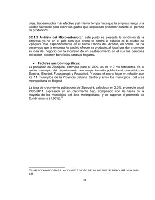 otras, hacen mucho más efectivo y al mismo tiempo hace que la empresa tenga una
utilidad favorable para cubrir los gastos que se puedan presentar durante el periodo
de producción.
3.2.1.2 Análisis del Micro-entorno.En este punto se presenta la condición de la
empresa ya no en el país sino que ahora se centra el estudio en la ciudad de
Zipaquirá más específicamente en el barrio Prados del Mirador, en donde se ha
observado que la empresa ha podido ofrecer su producto, al igual que dar a conocer
su idea de negocio con la incursión de un establecimiento en el cual las personas
del sector obtienen beneficios para sus hogares.
Factores sociodemográficos:
La población de Zipaquirá, estimada para el 2009, es de 110 mil habitantes. Es el
quinto municipio del departamento con mayor tamaño poblacional, precedido por
Soacha, Girardot, Fusagasugá y Facatativá. Y ocupa el cuarto lugar en relación con
los 11 municipios de la Provincia Sabana Centro y entre los municipios del área
metropolitana de Bogotá.
La tasa de crecimiento poblacional de Zipaquirá, calculada en 2.3%, promedio anual
2005-2011, expresada en un crecimiento bajo, comparado con las tasas de la
mayoría de los municipios del área metropolitana, y es superior al promedio de
Cundinamarca (1.66%).10

10

PLAN ECONÓMICO PARA LA COMPETITIVIDAD DEL MUNICIPIO DE ZIPAQUIRÁ 2009-2019
p.35

32

 