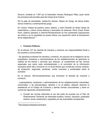 Socorro, fundada en 1.957 por el historiador Horacio Rodríguez Plata, quien sentó
los principios estructurales para las Casas de la Cultura.
Por la pate de actividades, existen:En danzas: Clases de Tango, de danza árabe,
danza moderna y contemporánea,yyoga.
En música: Clases de guitarra, piano, batería, y violín.También se dictan clases de
matemáticas, y ahora cursos básicos y avanzados de sistemas: Word, Excel, Power
Point, sistema operativo e internet.Periódicamente se han presentado exposiciones
de pintura y en la actualidad se puede ofrecer una exposición sobre el bicentenario
de la independencia.11

Factores Políticos:
En el artículo 127 de Libertad de industria y comercio con responsabilidad frente a
los usuarios y consumidores:
- Se garantiza la libertad de industria y comercio, sin perjuicio de la obligación de los
propietarios, tenedores o administradores de los establecimientos de garantizar la
calidad de los bienes y servicios que ofrezcan, el cumplimiento de las normas
especiales que sobre cada actividadexistan y el suministro de la información
necesaria sobre ella y funcionar en un local idóneo que cumpla las normas urbanas,
de protección, seguridad, sanitarias, contra incendios y ambientales sobre la
actividad.
En el artículo 128.Comportamientos que favorecen la libertad de industria y
comercio:
- Lospropietarios, tenedores o administradores de los establecimientos industriales,
comerciales, o de otranaturaleza, abiertos o no al público, deberán observar lo
establecido en el Código de Comercio y demás normas concordantes; y tener en
cuenta los siguientes comportamientos:
Cumplir las normas referentes al uso del suelo de acuerdo con el Plan de
Ordenamiento Territorial, de intensidad auditiva, horario, ubicación, publicidad
exterior visual y destinación, expedidas por las autoridades competentes.
11

http://zipaquira.wikispaces.com/Cultura

34

 