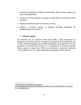 Cumplir las condiciones sanitarias y ambientales, según el caso, exigidas por
la ley y los reglamentos.
Cumplir las normas vigentes en materia de seguridad y de protección contra
incendios.
Pagar los derechos de autor de acuerdo con la ley.
Obtener y mantener vigente
establecimientos de comercio.12

la

matrícula

mercantil,

tratándose

de

Factores Legales:
Se encuentra que el producto interno bruto (PIB) y tejido empresarial en
Zipaquirá es la quinta economía municipal más importante de Cundinamarca. En
el 2005, el PIB de Zipaquirá fue de $ 509 mil millones, que presentó el 3.4 % del
generado en Cundinamarca. Entre los 11 municipios de la Provincia Sabana
Centro, generó el mayor valor (18%) de la producción, superando Tocancipá
(11%) y Cajicá (11%). En el área metropolitana representó el 6.4% del PIB.

12

http://zipaquira-cundinamarca.gov.co/apc-aafiles/33383564656335333966393533336464/ACUERDO_No.16_DE_2008_MANUAL_DE_POLICI
A_Y_CONVIVENCIA.pdf

35

 