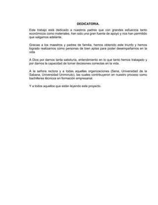 DEDICATORIA.
Este trabajo está dedicado a nuestros padres que con grandes esfuerzos tanto
económicos como materiales, han sido una gran fuente de apoyo y nos han permitido
que salgamos adelante.
Gracias a los maestros y padres de familia, hemos obtenido este triunfo y hemos
logrado realizarnos como personas de bien aptas para poder desempañarnos en la
vida
A Dios por darnos tanta sabiduría, entendimiento en lo que tanto hemos trabajado y
por darnos la capacidad de tomar decisiones correctas en la vida.
A la señora rectora y a todas aquellas organizaciones (Sena, Universidad de la
Sabana, Universidad Uniminuto), las cuales contribuyeron en nuestro proceso como
bachilleres técnicos en formación empresarial.
Y a todos aquellos que están leyendo este proyecto.

 