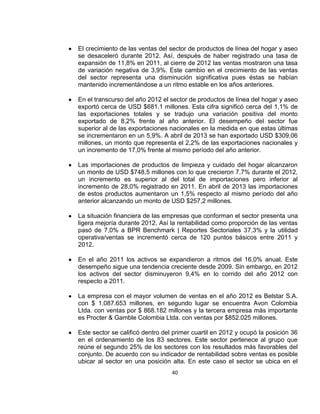El crecimiento de las ventas del sector de productos de línea del hogar y aseo
se desaceleró durante 2012. Así, después de haber registrado una tasa de
expansión de 11,8% en 2011, al cierre de 2012 las ventas mostraron una tasa
de variación negativa de 3,9%. Este cambio en el crecimiento de las ventas
del sector representa una disminución significativa pues éstas se habían
mantenido incrementándose a un ritmo estable en los años anteriores.
En el transcurso del año 2012 el sector de productos de línea del hogar y aseo
exportó cerca de USD $681.1 millones. Esta cifra significó cerca del 1,1% de
las exportaciones totales y se tradujo una variación positiva del monto
exportado de 8,2% frente al año anterior. El desempeño del sector fue
superior al de las exportaciones nacionales en la medida en que estas últimas
se incrementaron en un 5,9%. A abril de 2013 se han exportado USD $309,06
millones, un monto que representa el 2,2% de las exportaciones nacionales y
un incremento de 17,0% frente al mismo período del año anterior.
Las importaciones de productos de limpieza y cuidado del hogar alcanzaron
un monto de USD $748,5 millones con lo que crecieron 7,7% durante el 2012,
un incremento es superior al del total de importaciones pero inferior al
incremento de 28,0% registrado en 2011. En abril de 2013 las importaciones
de estos productos aumentaron un 1,5% respecto al mismo período del año
anterior alcanzando un monto de USD $257,2 millones.
La situación financiera de las empresas que conforman el sector presenta una
ligera mejoría durante 2012. Así la rentabilidad como proporción de las ventas
pasó de 7,0% a BPR Benchmark | Reportes Sectoriales 37,3% y la utilidad
operativa/ventas se incrementó cerca de 120 puntos básicos entre 2011 y
2012.
En el año 2011 los activos se expandieron a ritmos del 16,0% anual. Este
desempeño sigue una tendencia creciente desde 2009. Sin embargo, en 2012
los activos del sector disminuyeron 9,4% en lo corrido del año 2012 con
respecto a 2011.
La empresa con el mayor volumen de ventas en el año 2012 es Belstar S.A.
con $ 1.087.653 millones, en segundo lugar se encuentra Avon Colombia
Ltda. con ventas por $ 868.182 millones y la tercera empresa más importante
es Procter & Gamble Colombia Ltda. con ventas por $852.025 millones.
Este sector se calificó dentro del primer cuartil en 2012 y ocupó la posición 36
en el ordenamiento de los 83 sectores. Este sector pertenece al grupo que
reúne el segundo 25% de los sectores con los resultados más favorables del
conjunto. De acuerdo con su indicador de rentabilidad sobre ventas es posible
ubicar al sector en una posición alta. En este caso el sector se ubica en el
40

 