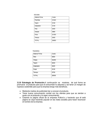 3.2.8 Estrategia de Promoción.A continuación se mostrara de qué forma se
promueve el producto para que el consumidor lo adquiera y así tener un margen de
ingresos sostenible para que la empresa tenga más beneficios.
Mediante medios de publicidad dar a conocer el producto.
Tener buena comunicación cordial con los clientes para que se sientan a
gusto con el producto y lo sigan consumiendo.
Creando la página oficial de la empresa Pullcro’s y haciendo que él está
página se vaya haciendo popular en las redes sociales para hacer reconocer
el nombre de la empresa.
46

 