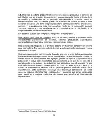 3.3.4 Clúster o cadena productiva.Se define una cadena productiva el conjunto de
actividades que se articulan técnicamente y económicamente desde el inicio de la
producción y elaboración de un producto agropecuario e industrial hasta su
comercialización final, la cadena puede ser formada de común acuerdo a nivel
nacional, a nivel de una zona o región productora, por los productores, empresarios,
gremios y organizaciones más representativos tanto de la producción agrícola
,pecuaria, pesquera, como transformación, la comercialización, la distribución, y de
los proveedores de servicios e insumos.
Las cadenas pueden ser completas, integradas o incompletas14.
Una cadena productiva es completa: si todos los componentes y eslabones están
interactuando: proveedores de insumos, sistemas productivos, agroindustria,
comercialización mayorista y minorista, y consumidores finales.
Una cadena está integrada: si el producto cadena productiva se constituye en insumo
para otra cadena. Por ejemplo, cadena de maíz y cadena de pollo; cadena de yuca y
cadena de insumos.
Una cadena productiva es incompleta: Cuando solo uno o unos de los componentes
o etapas de la cadena productiva están identificados, pero no están eslabonados, ni
cubren todos los componentes. Por ejemplo, puede ser que el componente de la
producción y cultivo esté desarrollado adecuadamente, pero aún no se conecta o
complementa, o no existen los eslabones que posibiliten que el producto no sea
explotado únicamente como materia prima en bruto, sin valor agregado local, y a
través de intermediarios externos que no permiten generar desarrollo interno en el
departamento. Esto claramente constituye una desventaja competitiva En estos
casos se requiere identificar las necesidades y acciones que serán estratégicas
para construir la cadena productiva, de manera que beneficie el desarrollo del
departamento.

14

Antonio María Gómez de Castro. EMBRAPA. Brasil

53

 
