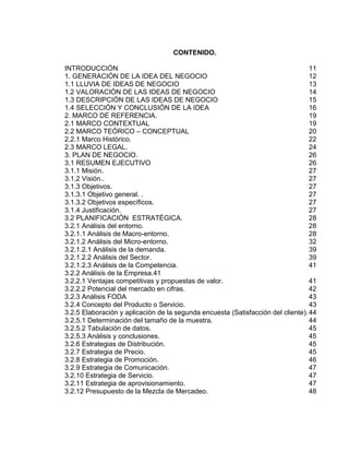 CONTENIDO.
INTRODUCCIÓN
11
1. GENERACIÓN DE LA IDEA DEL NEGOCIO
12
1.1 LLUVIA DE IDEAS DE NEGOCIO
13
1.2 VALORACIÓN DE LAS IDEAS DE NEGOCIO
14
1.3 DESCRIPCIÓN DE LAS IDEAS DE NEGOCIO
15
1.4 SELECCIÓN Y CONCLUSIÓN DE LA IDEA
16
2. MARCO DE REFERENCIA.
19
2.1 MARCO CONTEXTUAL
19
2.2 MARCO TEÓRICO – CONCEPTUAL
20
2.2.1 Marco Histórico.
22
2.3 MARCO LEGAL.
24
3. PLAN DE NEGOCIO.
26
3.1 RESUMEN EJECUTIVO
26
3.1.1 Misión.
27
3.1.2 Visión..
27
3.1.3 Objetivos.
27
3.1.3.1 Objetivo general. .
27
3.1.3.2 Objetivos específicos.
27
3.1.4 Justificación.
27
3.2 PLANIFICACIÓN ESTRATÉGICA.
28
3.2.1 Análisis del entorno.
28
3.2.1.1 Análisis de Macro-entorno.
28
3.2.1.2 Análisis del Micro-entorno.
32
3.2.1.2.1 Análisis de la demanda.
39
3.2.1.2.2 Análisis del Sector.
39
3.2.1.2.3 Análisis de la Competencia.
41
3.2.2 Análisis de la Empresa.41
3.2.2.1 Ventajas competitivas y propuestas de valor.
41
3.2.2.2 Potencial del mercado en cifras.
42
3.2.3 Análisis FODA
43
3.2.4 Concepto del Producto o Servicio.
43
3.2.5 Elaboración y aplicación de la segunda encuesta (Satisfacción del cliente). 44
3.2.5.1 Determinación del tamaño de la muestra.
44
3.2.5.2 Tabulación de datos.
45
3.2.5.3 Análisis y conclusiones.
45
3.2.6 Estrategias de Distribución.
45
3.2.7 Estrategia de Precio.
45
3.2.8 Estrategia de Promoción.
46
3.2.9 Estrategia de Comunicación.
47
3.2.10 Estrategia de Servicio.
47
3.2.11 Estrategia de aprovisionamiento.
47
3.2.12 Presupuesto de la Mezcla de Mercadeo.
48

 