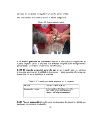 La hilaza es asegurada con ayuda de un gancho y unas pinzas.
The cotton thread is ensured by means of a hook and pincers.
Figura 16. Aseguramiento hilaza

3.3.9 Buenas prácticas de Manufactura.Este es el más práctico o importante de
nuestra empresa, ya que la empresa está dedicada a la producción de implementos
para el aseo y además es una empresa manufacturera.
3.3.10 El impacto ambiental generado por el proyecto.En este se plantean
propuestas que mejoren la calidad de la empresa y otros aspectos relevantes que
tengan que ver con lo que afecta la empresa.

Tabla 20. El impacto ambiental generado por el proyecto.

3.3.11 Plan de producción.En este punto se observaran las siguientes tablas que
explicaran los modos de producción:
62

 