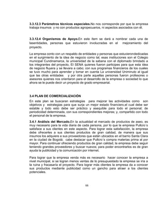 3.3.12.3 Parámetros técnicos especiales.No nos corresponde por que la empresa
trabaja insumos y no con productos agropecuarios, ni aspectos asociados con él.

3.3.12.4 Organismos de Apoyo.En este ítem se dará a nombrar cada una de
lasentidades, personas que estuvieron involucradas en el
mejoramiento del
proyecto.
La empresa conto con un respaldo de entidades y personas que estuvierondedicadas
en el surgimiento de la idea de negocio como tal, esas instituciones son el Colegio
municipal Cundinamarca, la universidad de la sabana con el diplomado brindado a
los integrantes del proyecto, El SENA quienes fueron participes para que esta idea
de negocio fluyera y se llevara a cabo; con sus programas financieros de los cuales
se tuvo mucho para aprender y tomar en cuenta La universidad Uniminuto al igual
que las otras entidades y por otra parte aquellas personas fueron profesores o
asesores quienes nos orientaron para el desarrollo de la empresa o sociedad lo que
ahora se le puede decir un proyecto de grado empresarial.

3.4 PLAN DE COMERCIALIZACIÓN
En este plan se buscaran estrategias para mejorar las actividades como son
objetivos y estrategias para que surja un mejor estado financiero,el cual debe ser
estable y todo esto debe ser práctico y asequible para todo el personal; de
periodicidad determinada, con sus correspondientes mejoras; y, compartido con todo
el personal de la empresa.
3.4.1 Análisis del Mercado.En la actualidad el mercado de productos de aseo, es
muy necesario para la vida diaria de cada persona, por lo que la empresa Pullcro´s
satisface a sus clientes en este aspecto. Para lograr esta satisfacción, la empresa
debe ofrecerles a sus clientes productos de gran calidad, de manera que sus
insumos los adquiere a sus proveedores que están ubicados en el barrio Santa Clara
en la ciudad de Bogotá; cabe destacar que Pullcro´s compra materias prima al por
mayor. Para continuar ofreciendo productos de gran calidad, la empresa debe seguir
teniendo grandes proveedores y buscar nuevos; para poder encontrarlos es de gran
ayuda la publicidad y la comunicación por internet.
Para lograr que la empresa venda más es necesario hacer conocer la empresa a
nivel municipal, si se logran menos ventas de lo presupuestado la empresa se iría a
la ruina y fracasaría el proyecto. Para lograr más clientes la empresa da a conocer
sus productos mediante publicidad como un gancho para atraer a los clientes
potenciales.

66

 