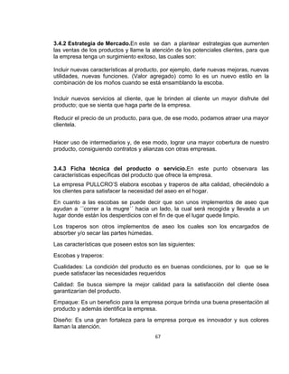 3.4.2 Estrategia de Mercado.En este se dan a plantear estrategias que aumenten
las ventas de los productos y llame la atención de los potenciales clientes, para que
la empresa tenga un surgimiento exitoso, las cuales son:
Incluir nuevas características al producto, por ejemplo, darle nuevas mejoras, nuevas
utilidades, nuevas funciones. (Valor agregado) como lo es un nuevo estilo en la
combinación de los moños cuando se está ensamblando la escoba.
Incluir nuevos servicios al cliente, que le brinden al cliente un mayor disfrute del
producto; que se sienta que haga parte de la empresa.
Reducir el precio de un producto, para que, de ese modo, podamos atraer una mayor
clientela.
Hacer uso de intermediarios y, de ese modo, lograr una mayor cobertura de nuestro
producto, consiguiendo contratos y alianzas con otras empresas.

3.4.3 Ficha técnica del producto o servicio.En este punto observara las
características específicas del producto que ofrece la empresa.
La empresa PULLCRO’S elabora escobas y traperos de alta calidad, ofreciéndolo a
los clientes para satisfacer la necesidad del aseo en el hogar.
En cuanto a las escobas se puede decir que son unos implementos de aseo que
ayudan a ´´correr a la mugre´´ hacia un lado, la cual será recogida y llevada a un
lugar donde están los desperdicios con el fin de que el lugar quede limpio.
Los traperos son otros implementos de aseo los cuales son los encargados de
absorber y/o secar las partes húmedas.
Las características que poseen estos son las siguientes:
Escobas y traperos:
Cualidades: La condición del producto es en buenas condiciones, por lo que se le
puede satisfacer las necesidades requeridos
Calidad: Se busca siempre la mejor calidad para la satisfacción del cliente ósea
garantizarían del producto.
Empaque: Es un beneficio para la empresa porque brinda una buena presentación al
producto y además identifica la empresa.
Diseño: Es una gran fortaleza para la empresa porque es innovador y sus colores
llaman la atención.
67

 
