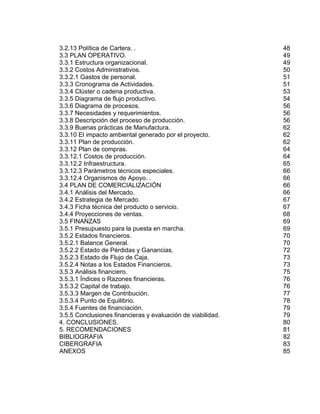 3.2.13 Política de Cartera. .
3.3 PLAN OPERATIVO.
3.3.1 Estructura organizacional.
3.3.2 Costos Administrativos.
3.3.2.1 Gastos de personal.
3.3.3 Cronograma de Actividades.
3.3.4 Clúster o cadena productiva.
3.3.5 Diagrama de flujo productivo.
3.3.6 Diagrama de procesos.
3.3.7 Necesidades y requerimientos.
3.3.8 Descripción del proceso de producción.
3.3.9 Buenas prácticas de Manufactura.
3.3.10 El impacto ambiental generado por el proyecto.
3.3.11 Plan de producción.
3.3.12 Plan de compras.
3.3.12.1 Costos de producción.
3.3.12.2 Infraestructura.
3.3.12.3 Parámetros técnicos especiales.
3.3.12.4 Organismos de Apoyo. .
3.4 PLAN DE COMERCIALIZACIÓN
3.4.1 Análisis del Mercado.
3.4.2 Estrategia de Mercado.
3.4.3 Ficha técnica del producto o servicio.
3.4.4 Proyecciones de ventas.
3.5 FINANZAS
3.5.1 Presupuesto para la puesta en marcha.
3.5.2 Estados financieros.
3.5.2.1 Balance General.
3.5.2.2 Estado de Pérdidas y Ganancias.
3.5.2.3 Estado de Flujo de Caja.
3.5.2.4 Notas a los Estados Financieros.
3.5.3 Análisis financiero.
3.5.3.1 Índices o Razones financieras.
3.5.3.2 Capital de trabajo.
3.5.3.3 Margen de Contribución.
3.5.3.4 Punto de Equilibrio.
3.5.4 Fuentes de financiación.
3.5.5 Conclusiones financieras y evaluación de viabilidad.
4. CONCLUSIONES.
5. RECOMENDACIONES
BIBLIOGRAFIA
CIBERGRAFIA
ANEXOS

48
49
49
50
51
51
53
54
56
56
56
62
62
62
64
64
65
66
66
66
66
67
67
68
69
69
70
70
72
73
73
75
76
76
77
78
79
79
80
81
82
83
85

 