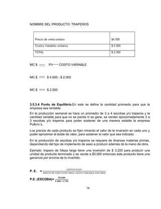 NOMBRE DEL PRODUCTO: TRAPEROS

MC $

PV

COSTO VARIABLE

MC $

$ 4.500 - $ 2.000

MC $

$ 2.500

3.5.3.4 Punto de Equilibrio.En este se define la cantidad promedio para que la
empresa sea rentable.
En la producción semanal se hace un promedio de 3 a 4 escobas y/o traperos y la
cantidad variable para que no se pierda ni se gane, es vender aproximadamente 2 a
3 escobas y/o traperos para poder sostener de una manera estable la empresa
Pullcro´s.
Los precios de cada producto se fijan mirando el valor de la inversión en cada uno y
poder aproximar el doble de valor, para sostener el valor que sea indicado.
En la producción de escobas y/o traperos se requiere de diversas materias primas,
dependiendo del tipo de implemento de aseo a producir además de la mano de obra.
Ejemplo: trapero de hilaza larga tiene una inversión de $ 3.220 para producir una
unidad de producto terminado y se vende a $5.000 entonces este producto tiene una
ganancia por encima de lo invertido.

P. E.

=

P.E. (ESCOBA)=
78

 
