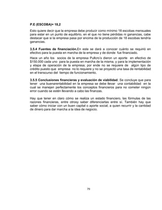 P.E (ESCOBA)= 18,2
Esto quiere decir que la empresa debe producir como mínimo 18 escobas mensuales
para estar en un punto de equilibrio, en el que no tiene pérdidas ni ganancias, cabe
destacar que si la empresa pasa por encima de la producción de 18 escobas tendría
ganancias.
3.5.4 Fuentes de financiación.En este se dará a conocer cuánto se requirió en
efectivo para la puesta en marcha de la empresa y de donde fue financiado.
Hace un año los socios de la empresa Pullcro’s dieron un aporte en efectivo de
$150.000 cada uno para la puesta en marcha de la misma, y para la implementación
y etapa de operación de la empresa; por ende no se requiere de algún tipo de
crédito puesto que empresa no lo requiere y no se proyectó una tasa de rentabilidad
en el transcurso del tiempo de funcionamiento.
3.5.5 Conclusiones financieras y evaluación de viabilidad. Se concluye que para
tener una buenarentabilidad en la empresa se debe llevar una contabilidad en la
cual se manejen perfectamente los conceptos financieros para no cometer ningún
error cuando se estén llevando a cabo las finanzas.
Hay que tener en claro cómo se realiza un estado financiero, las fórmulas de las
razones financieras, entre otrosy saber diferenciarlas entre sí. También hay que
saber cómo iniciar con un buen capital o aporte social, a quien recurrir y la cantidad
de dinero para dar marcha a la idea de negocio.

79

 