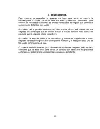4. CONCLUSIONES.
Este proyecto se generaliza el proceso que hubo para poner en marcha la
microempresa. Conocer cuál es la idea más eficaz y que más conviniera para
obtener los resultados esperados. Se analizó varias ideas de negoció que permitió el
conocimiento de la idea más viable
Por medio del el proceso realizado se conoció más afondo del manejo de una
empresa las estrategias que se deben realizar e incluso conocer más acerca del
producto que la empresa ofrece y distribuye.
Por medio de estudios conocer la rentabilidad y constante progreso de la micro
empresa para recibir ingresos que justifiquen la inversión y el trabajo de cada uno de
los socios pertenecientes a esta
Conocer el movimiento de los productos que maneja la micro empresa y el inventario
constante que se debe tener para llevar un control y con esto saber los productos
preferidos, de esta manera satisfacer las necesidades del cliente.

80

 