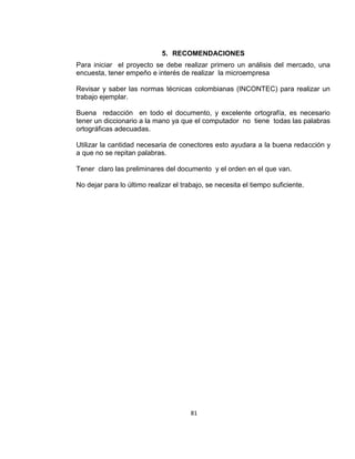 5. RECOMENDACIONES
Para iniciar el proyecto se debe realizar primero un análisis del mercado, una
encuesta, tener empeño e interés de realizar la microempresa
Revisar y saber las normas técnicas colombianas (INCONTEC) para realizar un
trabajo ejemplar.
Buena redacción en todo el documento, y excelente ortografía, es necesario
tener un diccionario a la mano ya que el computador no tiene todas las palabras
ortográficas adecuadas.
Utilizar la cantidad necesaria de conectores esto ayudara a la buena redacción y
a que no se repitan palabras.
Tener claro las preliminares del documento y el orden en el que van.
No dejar para lo último realizar el trabajo, se necesita el tiempo suficiente.

81

 