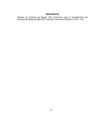 BIBLIOGRAFIA
Cámara de Comercio de Bogotá, Plan Económico para la Competitividad del
Municipio de Zipaquirá 2009-2019. Colombia: Horizontes Gráficos S, 2010. 111p.

82

 