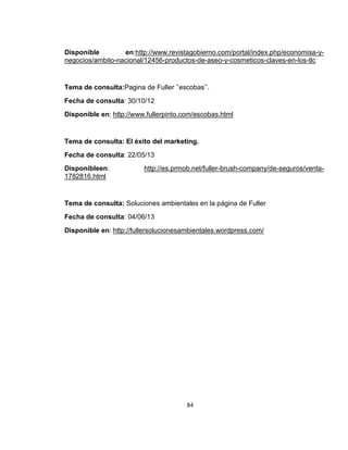 Disponible
en:http://www.revistagobierno.com/portal/index.php/economisa-ynegocios/ambito-nacional/12456-productos-de-aseo-y-cosmeticos-claves-en-los-tlc

Tema de consulta:Pagina de Fuller ’’escobas’’.
Fecha de consulta: 30/10/12
Disponible en: http://www.fullerpinto.com/escobas.html

Tema de consulta: El éxito del marketing.
Fecha de consulta: 22/05/13
Disponibleen:
1782816.html

http://es.prmob.net/fuller-brush-company/de-seguros/venta-

Tema de consulta: Soluciones ambientales en la página de Fuller
Fecha de consulta: 04/06/13
Disponible en: http://fullersolucionesambientales.wordpress.com/

84

 