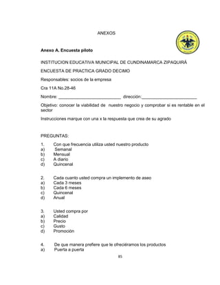 ANEXOS

Anexo A. Encuesta piloto
INSTITUCION EDUCATIVA MUNICIPAL DE CUNDINAMARCA ZIPAQUIRÁ
ENCUESTA DE PRACTICA GRADO DECIMO
Responsables: socios de la empresa
Cra 11A No.28-46
Nombre: __________________________ dirección:_______________________
Objetivo: conocer la viabilidad de nuestro negocio y comprobar si es rentable en el
sector
Instrucciones marque con una x la respuesta que crea de su agrado

PREGUNTAS:
1.
a)
b)
c)
d)

Con que frecuencia utiliza usted nuestro producto
Semanal
Mensual
A diario
Quincenal

2.
a)
b)
c)
d)

Cada cuanto usted compra un implemento de aseo
Cada 3 meses
Cada 6 meses
Quincenal
Anual

3.
a)
b)
c)
d)

Usted compra por
Calidad
Precio
Gusto
Promoción

4.
a)

De que manera prefiere que le ofreciéramos los productos
Puerta a puerta
85

 
