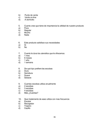 b)
c)
d)

Punto de venta
Venta on-line
A domicilio

5.
a)
b)
c)
d)

Cuanto cree que tiene de importancia la utilidad de nuestro producto
Poco
Regular
Mucho
Nada

6.
a)
b)

Este producto satisface sus necesidades
Si
No

7.
a)
b)
c)
d)

Cuanto le dura los utensilios que le ofrecemos
1 mes
6 meses
1 año
1 semana

8.
a)
b)
c)
d)

De qué tipo prefiere las escobas
Dura
Semidura
Suave
Seisave

9.
a)
b)
c)
d)

Cuantas escobas utiliza anualmente
2 escobas
3 escobas
4 escobas
Más ¿Cuántas?

10.
a)
b)
c)
d)

Que implemento de aseo utiliza con mas frecuencia
Escoba
Recogedor
Trapero
Cepillo

86

 