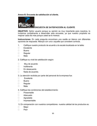 Anexo B. Encuesta de satisfacción al cliente.

ENCUESTA DE SATISFACCIÓN AL CLIENTE.
OBJETIVO: Señor usuario porque su opinión es muy importante para nosotros, lo
invitamos cordialmente a desarrollar esta encuesta, ya que nuestro propósito es
mejorar cada día más porque usted se lo merece.
Instrucciones: En cada pregunta encontrara una casilla en blanco con diferentes
opciones de respuesta. Marque con una x aquella que considere correcta.
1.

Califique nuestro producto de acuerdo a la escala localizada en la tabla:
Excelente
Bueno
Regular
Malo

2. Califique su nivel de satisfacción según:
Muy de acuerdo
Indiferente
En desacuerdo
Nada de acuerdo.
3. La atención recibida por parte del personal de la empresa fue:
Excelente
Bueno
Regular
Mala
4. Califique las condiciones del establecimiento:
Presentable
Adecuado
Agradable
Impresentable
5. En comparación con nuestros competidores nuestra calidad de los productos es:
Mejor
Peor
89

 