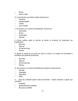 Mucho
Mucho mejor
6. Los productos que ofrece nuestra empresa son:
Prácticos
Indispensables
Úsales
poco usuales
7. En relación con nuestros competidores el precio es:
Razonable
Bueno
Irrazonable
Elevado
8 ¿Cómo califica usted el servicio al cliente al momento de responder sus
inquietudes?:
Muy bien
Algo así
No del todo bien
Pésimo
9. Según la escala de su punto de vista en cuanto a la imagen de honestidad y
confianza que presenta el personal:
Muy bien
Algo así
No del todo bien
Pésimo
10. De acuerdo a su criterio la facilidad para adquirir el producto fue:
Sencillo
Adaptable
Algo difícil
Difícil.
11. ¿Qué tan probable puede usted recomendar nuestra empresa a gente que
conoces?:
Probable
Moderadamente probable
Muy poco probable
90

 