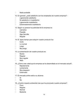 Nada probable
12. En general, ¿está satisfecho con los empleados de nuestra empresa? :
Ligeramente satisfecho
Ni satisfecho ni insatisfecho
Ligeramente insatisfecho
Extremadamente insatisfecho
13. Según su parecer la publicidad de la empresa es:
Llamativa
Pasable
Algo Sencilla
Regular
14. El lapso tiempo para adquirir nuestro producto fue:
Corto
Lo normal
Largo
Muy largo
15. La presentación de nuestro producto es:
Buena
Regular
Muy regular
Malo
16. ¿Cómo cree usted que la empresa se ha desarrollado en el mercado actual?.
Rápidamente
Lentamente
Muy despacio
Estancado
17. El mercado online está a su alcance:
Si
No
18. ¿Cuánto impacto ambiental cree que ha provocado nuestra empresa?:
Poco
Regular
Normal
Bastante
91

 