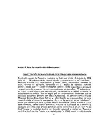 Anexo D. Acta de constitución de la empresa.

CONSTITUCIÓN DE LA SOCIEDAD DE RESPONSABILIDAD LIMITADA
En círculo notarial de Zipaquirá, república de Colombia el día 19 de julio del 2012
ante mí,
Notario quinto del referido circulo, comparecieron los señores Ricardo
Moscoso, Cristian Díaz, Hugo Beltrán y Helen Castillo, colombianos, menores de
edad, vecinos de Zipaquirá, portadores de la tarjeta de identidad números
960921133626 ,97011715803,97032020708 y 96060110112 expedidas en Zipaquirá
,respectivamente ,a quienes conozco personalmente ,de lo cual doy FE y obrando en
su propio nombre dijeron que han celebrado un contrato de sociedad comercial de
responsabilidad limitada que se regirá por las estipulaciones contenidas por las
clausulas siguientes: primera: son socios fundadores los comparecientes Ricardo
Moscoso, Cristian Díaz, Hugo Beltrán y Helen Castillo; su responsabilidad personal
queda limitada al monto de sus aportes . Segunda: la sociedad girara bajo la razón
social que se consigna en la siguiente formula enunciativa: “pullcro´s limitada “y con
esta contratara, abrirá cuentas bancarias, realizara la publicación de la empresa y
ejecutara todos los actos propios del objeto social (conforme al art. 357 del C. de
Co.).Tercera: la sociedad tendrá por domicilio principal la ciudad de Zipaquirá,
república de Colombia .Cuarta: la sociedad pullcro´s LTDA tendrá por objeto social
98

 