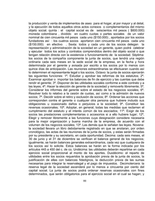 la producción y venta de implementos de aseo para el hogar, al por mayor y al detal,
y la ejecución de todos aquellos otros actos conexos o complementarios del mismo
objeto social. quinta : el capital social es de seiscientos mil pesos ( $600.000)
moneda colombiana , dividido en cuatro cuotas o partes sociales de un valor
nominal de cien cincuenta mil pesos cada uno ($150.000) , aportados por los socios
fundadores así : los cuatros socios aportaron cien cincuenta mil pesos cada uno
($150.000) en efectivo . Sexta: todos y cada uno de los socios delegan la
representación y administración de la sociedad en un gerente, quien podrá celebrar
y ejecutar todos los actos y contratos comprendidos dentro del objeto social o que
tengan relación directa con la existencia o funcionamiento de la sociedad. Séptima:
los socios de la compañía componente la junta de socios, que tendrá una región
ordinaria cada seis meses en la sede social de la empresa, en la fecha y hora
determinada por el gerente y avisada por escrito a los socios por lo menos con
quince días de anticipación. Las reuniones extraordinarias se efectuaran cuando así
lo determinen el representante legal o los socios. Octavo: la junta de socios ejercerán
las siguientes funciones: 1ª. Estudiar y aprobar las reformas de los estatutos; 2ª.
Examinar aprobar o importar los balances de fin de ejercicio y las cuentas que debe
rendir el gerente; 3ª. Disponer de las utilidades sociales conforme a este contrato y a
las leyes; 4ª. Hacer la elección de gerente de la sociedad y removerlo libremente; 5ª.
Considerar los informes del gerente sobre el estado de los negocios sociales; 6ª.
Resolver todo lo relativo a la cesión de cuotas, así como a la admisión de nuevos
socios; 7ª. Decidir sobre el retiro y exclusión de socios; 8ª. Ordenar las acciones que
corresponden contra el gerente o cualquier otra persona que hubiere incluido sus
obligaciones u ocasionado daños o perjuicios a la sociedad; 9ª. Constituir las
reversas ocasionales; 10ª. Adoptar, en general, todas las medidas que reclamen el
cumplimiento del estatuto y el interés común de los asociados; 11ª. Exigir de los
socios las prestaciones complementarias o accesorios si a ello hubiere lugar; 12ª.
Elegir y remover libremente a las funciones cuya designación considere necesaria
para la mejor organización y buena marcha de la empresa, de acuerdo con el
volumen de los negocios sociales; 13ª. Las demás que le señalan las leyes. Novena:
la sociedad llevara un libro debidamente registrado en que se anotaran, por orden
cronológico, las actas de las reuniones de la junta de socios, y estas serán firmadas
por su presidente y su secretario, en cada oportunidad. Decima: cada seis meses, el
30 de junio y el 31 de diciembre se verifican el balance general de los negocios;
igualmente, se harán balances generales extraordinarios, cada vez que cualquiera de
los socios así lo solicite. Estos balances se harán en la forma indicada por los
artículos 445 a 450 del c. de co. Undécima: las utilidades deberán repartirse en cada
ejercicio social proporcional al monto de los aportes. Duodécimo: el reparto de
utilidades entre los socios requeridos la aprobación previa de la junta de socios, la
justificación de ellas con balances fidedignos, la deducción previa de las sumas
necesarias para integrar la reservalegal y el pago de impuestos. Decimotercera: la
reserva legal de la sociedad ascenderá por lo menos a cincuenta por ciento del
capital social. La junta de socios podrá ordenar reservas ocasionales con fines
determinados, que serán obligatorios para el ejercicio social en el cual se hagan; y
99

 